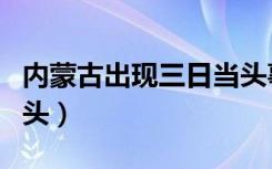 内蒙古出现三日当头事件（内蒙古出现三日当头）