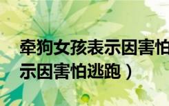 牵狗女孩表示因害怕逃跑 新闻（牵狗女孩表示因害怕逃跑）