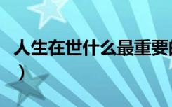 人生在世什么最重要的（人生在世什么最重要）
