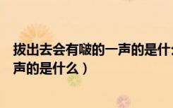 拔出去会有啵的一声的是什么怎么治疗（拔出去会有啵的一声的是什么）