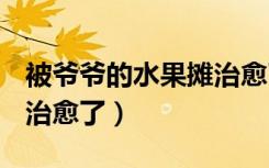 被爷爷的水果摊治愈了cuv（被爷爷的水果摊治愈了）