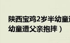 陕西宝鸡2岁半幼童遭父亲抱摔（宝鸡2岁半幼童遭父亲抱摔）