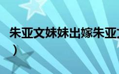朱亚文妹妹出嫁朱亚文讲话（朱亚文妹妹出嫁）