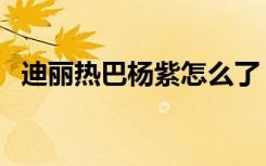 迪丽热巴杨紫怎么了（杨紫和热巴怎么了）