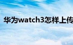 华为watch3怎样上传照片（怎样上传照片）