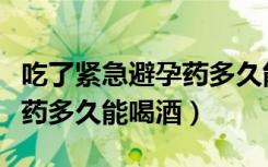 吃了紧急避孕药多久能喝酒吗（吃了紧急避孕药多久能喝酒）