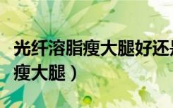 光纤溶脂瘦大腿好还是大腿抽脂好（光纤溶脂瘦大腿）