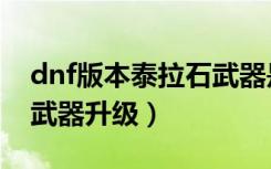 dnf版本泰拉石武器是多少级的（dnf泰拉石武器升级）