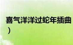 喜气洋洋过蛇年插曲（喜气洋洋过蛇年大电影）