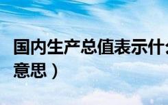 国内生产总值表示什么（国内生产总值是什么意思）