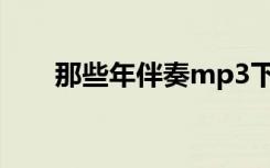 那些年伴奏mp3下载（那些年 伴奏）