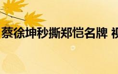 蔡徐坤秒撕郑恺名牌 视频（蔡徐坤秒撕郑恺）
