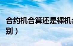 合约机合算还是裸机合算（合约机和裸机的区别）