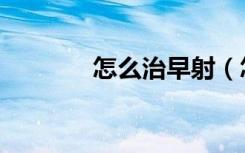 怎么治早射（怎么治早疗泄）