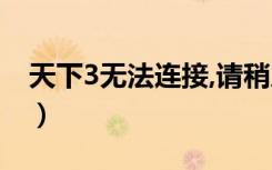 天下3无法连接,请稍后尝试（天下3连接超时）