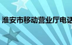 淮安市移动营业厅电话（淮安移动话费查询）
