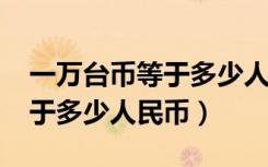一万台币等于多少人民币2021（一万台币等于多少人民币）