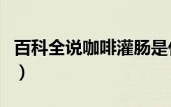百科全说咖啡灌肠是什么（百科全说咖啡灌肠）