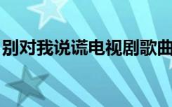 别对我说谎电视剧歌曲（别对我说谎 电视剧）