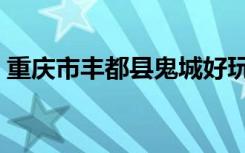 重庆市丰都县鬼城好玩吗（丰都鬼城好玩吗）