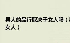 男人的品行取决于女人吗（男人的生活质量取决于他所娶的女人）