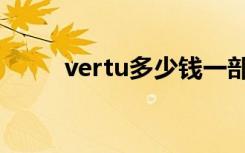 vertu多少钱一部（vertu多少钱）