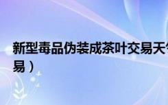 新型毒品伪装成茶叶交易天气预报（新型毒品伪装成茶叶交易）