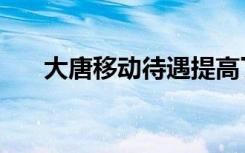 大唐移动待遇提高了（大唐移动待遇）