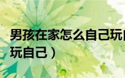 男孩在家怎么自己玩自己（男孩在家怎么自己玩自己）