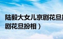陆毅大女儿京剧花旦扮相图片（陆毅大女儿京剧花旦扮相）