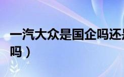 一汽大众是国企吗还是民企（一汽大众是国企吗）
