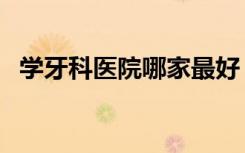 学牙科医院哪家最好（学牙科哪个学校好）