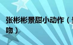 张彬彬景甜小动作（景甜张彬彬上演仰卧起坐吻）