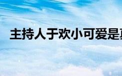 主持人于欢小可爱是真的吗（主持人于欢）