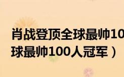 肖战登顶全球最帅100人是真的吗（肖战夺全球最帅100人冠军）