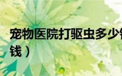 宠物医院打驱虫多少钱（去宠物医院驱虫多少钱）