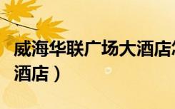 威海华联广场大酒店怎么样（威海华联广场大酒店）