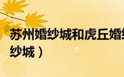 苏州婚纱城和虎丘婚纱一条街哪个好（苏州婚纱城）