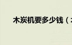 木炭机要多少钱（木炭机全套多少钱）