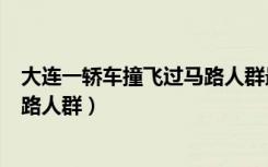 大连一轿车撞飞过马路人群最新消息（大连一轿车撞飞过马路人群）