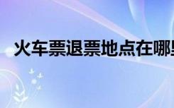 火车票退票地点在哪里（火车票退票地点）