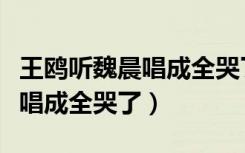 王鸥听魏晨唱成全哭了是哪一期（王鸥听魏晨唱成全哭了）