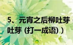 5、元宵之后柳吐芽 (打一成语)（元宵之后柳吐芽 (打一成语)）