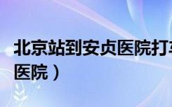 北京站到安贞医院打车多少钱（北京站到安贞医院）