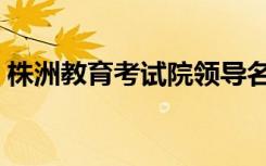 株洲教育考试院领导名单（株洲教育考试院）