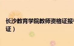 长沙教育学院教师资格证报考条件（长沙教育学院教师资格证）