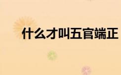 什么才叫五官端正（五官端正的意思）