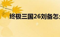 终极三国26刘备怎么了（终极三国26）