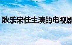 耿乐宋佳主演的电视剧（宋佳主演的电视剧）