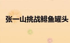 张一山挑战鲱鱼罐头（张一山挑战鱼罐头）